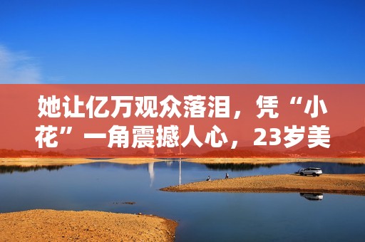 她让亿万观众落泪，凭“小花”一角震撼人心，23岁美得不敢认
