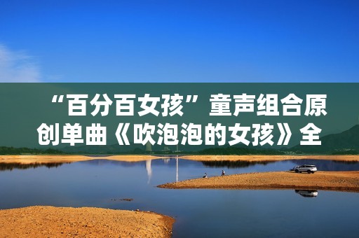 “百分百女孩”童声组合原创单曲《吹泡泡的女孩》全网刊行