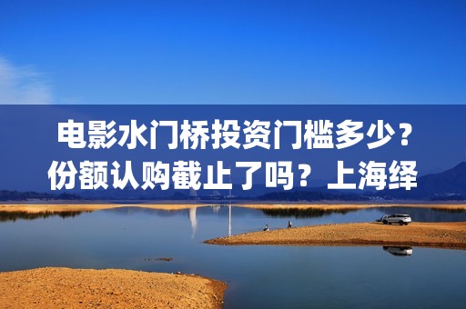 电影水门桥投资门槛多少？份额认购截止了吗？上海绎和的份额真实吗？(水门桥电影演员)