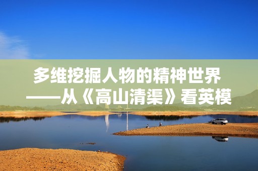 多维挖掘人物的精神世界 ——从《高山清渠》看英模抽象的塑造