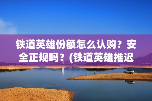 铁道英雄份额怎么认购？安全正规吗？(铁道英雄推迟)