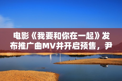 电影《我要和你在一起》发布推广曲MV并开启预售，尹昉李梦为爱义无返顾