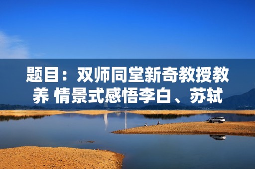 题目：双师同堂新奇教授教养 情景式感悟李白、苏轼、鲁迅