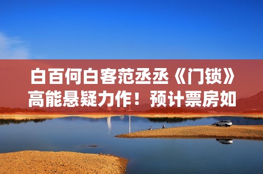 白百何白客范丞丞《门锁》高能悬疑力作！预计票房如何？​​(白百何 范冰冰)