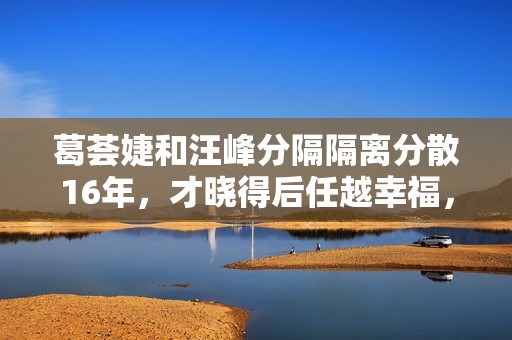 葛荟婕和汪峰分隔隔离分散16年，才晓得后任越幸福，她的嫉妒心就有多大