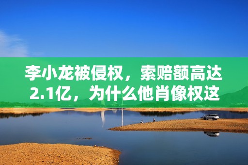 李小龙被侵权，索赔额高达2.1亿，为什么他肖像权这么值钱？