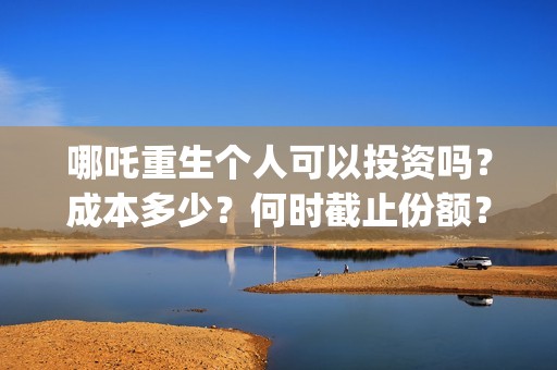 哪吒重生个人可以投资吗？成本多少？何时截止份额？ (谁有哪吒重生)