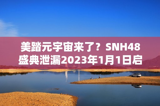 美踏元宇宙来了？SNH48盛典泄漏2023年1月1日启动测试