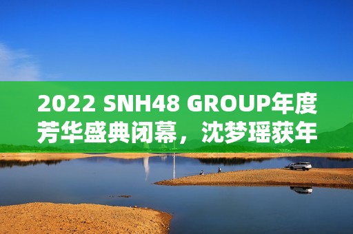 2022 SNH48 GROUP年度芳华盛典闭幕，沈梦瑶获年度影响力成员金奖