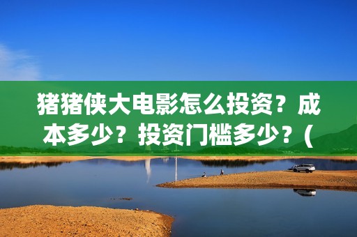 猪猪侠大电影怎么投资？成本多少？投资门槛多少？(继续播放猪猪侠大电影)
