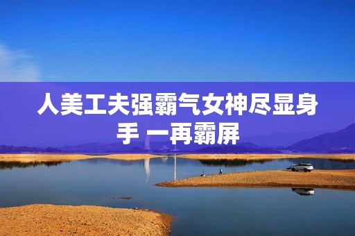 人美工夫强霸气女神尽显身手 一再霸屏