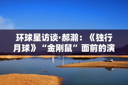 环球星访谈·郝瀚：《独行月球》“金刚鼠”面前的演员