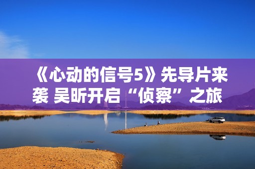 《心动的信号5》先导片来袭 吴昕开启“侦察”之旅见证甘美