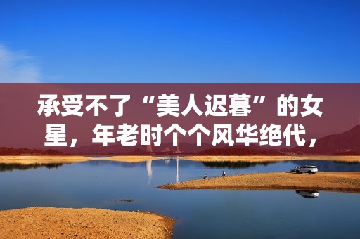 承受不了“美人迟暮”的女星，年老时个个风华绝代，老了变脸上瘾