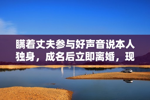 瞒着丈夫参与好声音说本人独身，成名后立即离婚，现在却成如许