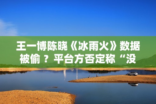 王一博陈晓《冰雨火》数据被偷 ？平台方否定称“没有”,股市总结：重复操作“单阳不破”，股票或将有新时机