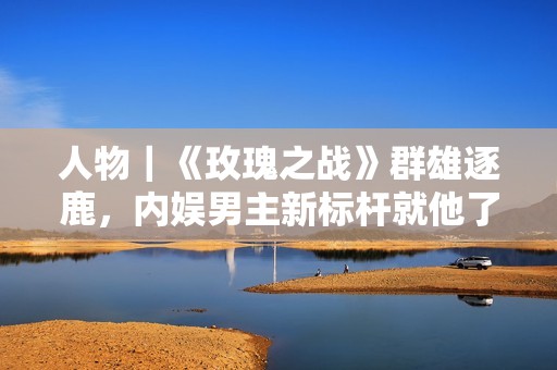 人物｜《玫瑰之战》群雄逐鹿，内娱男主新标杆就他了！
