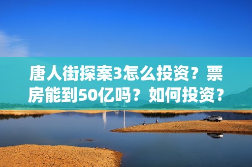 唐人街探案3怎么投资？票房能到50亿吗？如何投资？(唐人街探案怎么样值得看吗)