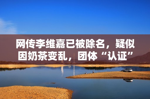 网传李维嘉已被除名，疑似因奶茶变乱，团体“认证”很挖苦,股票三不出场，五不抛，经典黄金口诀