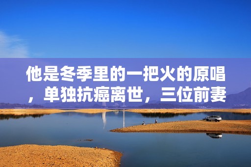 他是冬季里的一把火的原唱，单独抗癌离世，三位前妻都未到葬礼