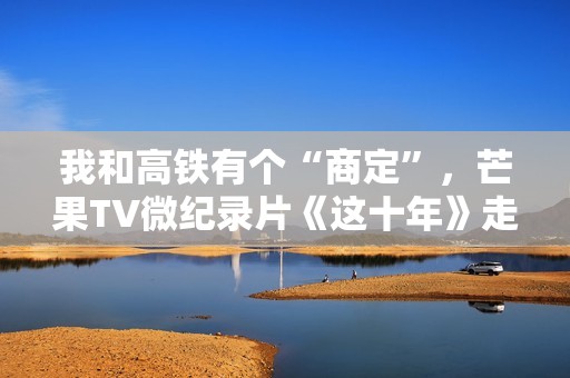 我和高铁有个“商定”，芒果TV微纪录片《这十年》走近高铁建设者赵京