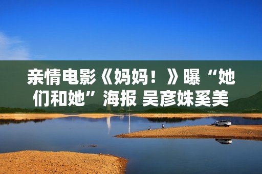亲情电影《妈妈！》曝“她们和她”海报 吴彦姝奚美娟文淇幕后温馨合影劝慰人心