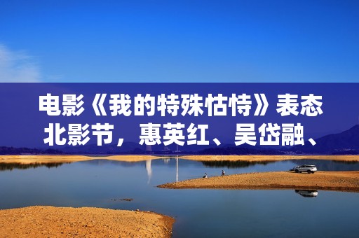 电影《我的特殊怙恃》表态北影节，惠英红、吴岱融、吴千语揭秘幕后故事