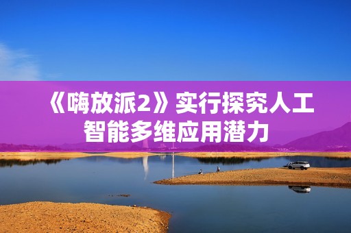 《嗨放派2》实行探究人工智能多维应用潜力