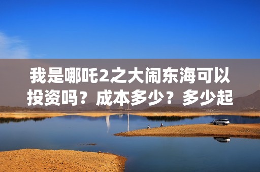 我是哪吒2之大闹东海可以投资吗？成本多少？多少起投？(我是哪吒2021)