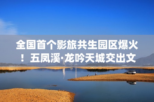 全国首个影旅共生园区爆火！五凤溪·龙吟天城交出文旅共生新答卷(中国第一个影视产业实验区位于哪里)