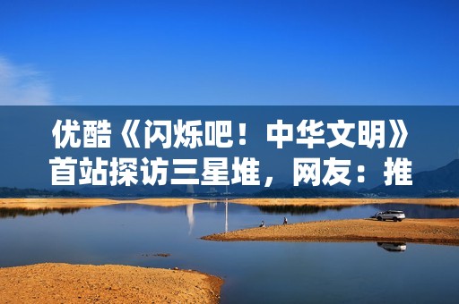 优酷《闪烁吧！中华文明》首站探访三星堆，网友：推理解谜太烧脑