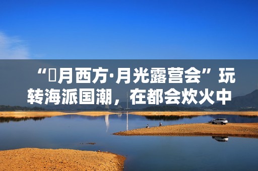 “朤月西方·月光露营会”玩转海派国潮，在都会炊火中安慰人心