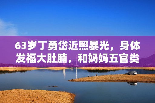 63岁丁勇岱近照暴光，身体发福大肚腩，和妈妈五官类似复制粘贴？