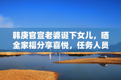 韩庚官宣老婆诞下女儿，晒全家福分享喜悦，任务人员回应母女安全