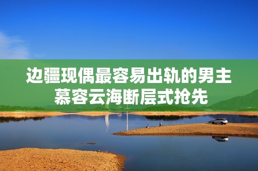 边疆现偶最容易出轨的男主 慕容云海断层式抢先
