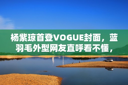 杨紫琼首登VOGUE封面，蓝羽毛外型网友直呼看不懂，全靠气质撑起