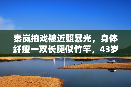 秦岚拍戏被近照暴光，身体纤瘦一双长腿似竹竿，43岁瘦到认不出