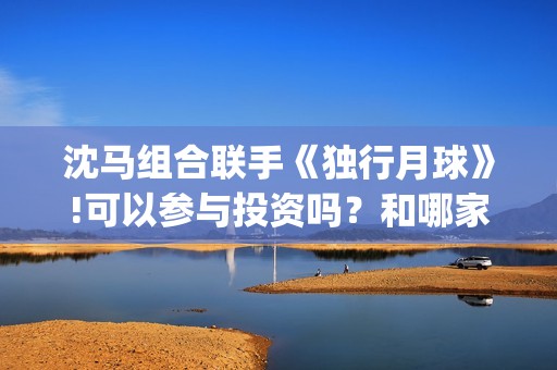 沈马组合联手《独行月球》!可以参与投资吗？和哪家公司认购份额？(沈马组合项链)