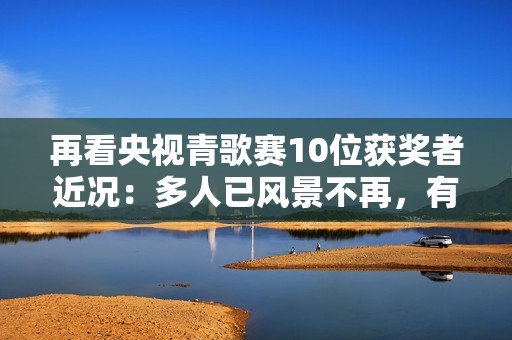 再看央视青歌赛10位获奖者近况：多人已风景不再，有人不幸早逝