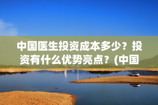 中国医生投资成本多少？投资有什么优势亮点？(中国医生投资成本多少)