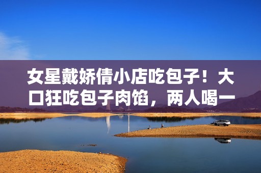 女星戴娇倩小店吃包子！大口狂吃包子肉馅，两人喝一碗清粥太节约