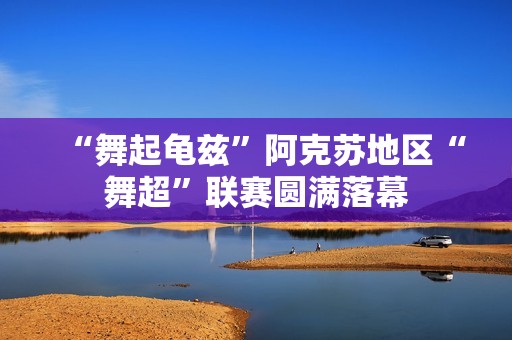 “舞起龟兹”阿克苏地区“舞超”联赛圆满落幕