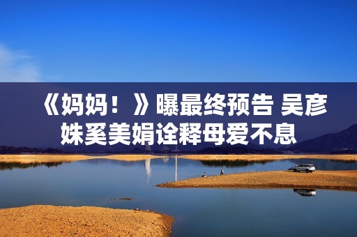 《妈妈！》曝最终预告 吴彦姝奚美娟诠释母爱不息