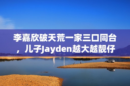 李嘉欣破天荒一家三口同台，儿子Jayden越大越靓仔口齿伶俐