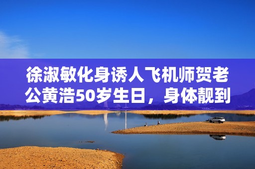 徐淑敏化身诱人飞机师贺老公黄浩50岁生日，身体靓到爆