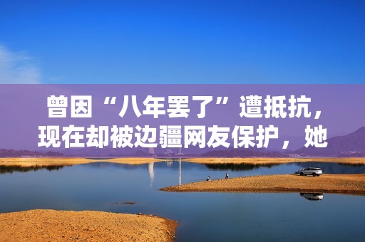 曾因“八年罢了”遭抵抗，现在却被边疆网友保护，她的口碑反转了？