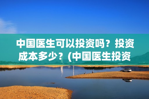 中国医生可以投资吗？投资成本多少？(中国医生投资方有哪些)