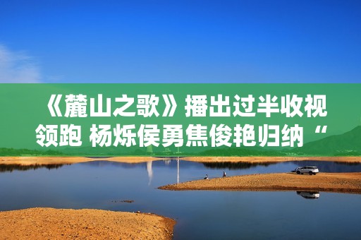 《麓山之歌》播出过半收视领跑 杨烁侯勇焦俊艳归纳“烫嘴”台词