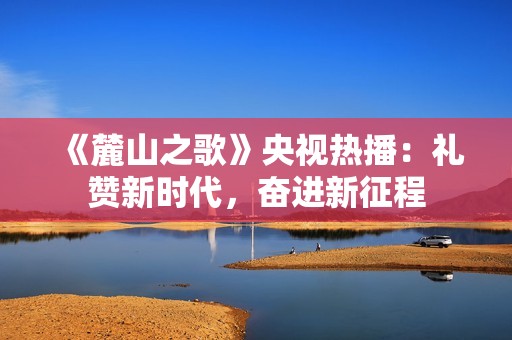 《麓山之歌》央视热播：礼赞新时代，奋进新征程