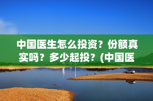 中国医生怎么投资？份额真实吗？多少起投？(中国医生能投吗)